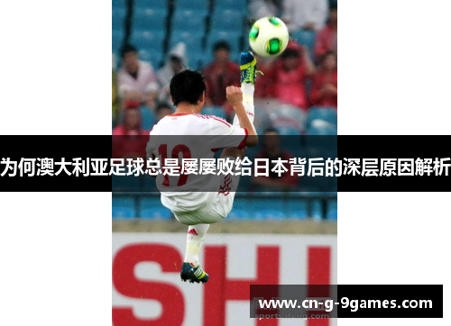 为何澳大利亚足球总是屡屡败给日本背后的深层原因解析