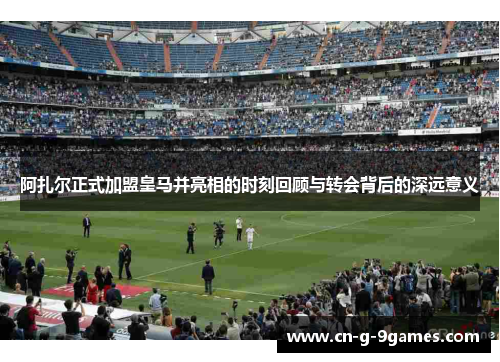 阿扎尔正式加盟皇马并亮相的时刻回顾与转会背后的深远意义