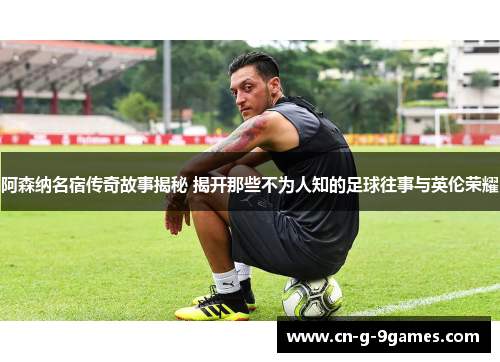 阿森纳名宿传奇故事揭秘 揭开那些不为人知的足球往事与英伦荣耀