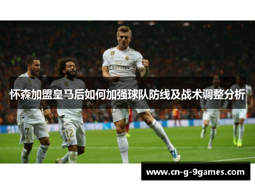 怀森加盟皇马后如何加强球队防线及战术调整分析 怀森加盟皇马后如何加强球队防线及战术调整分析