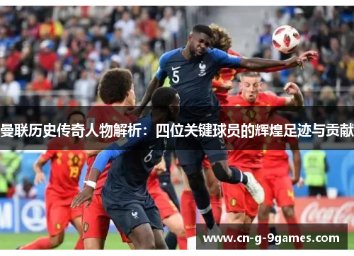 曼联历史传奇人物解析：四位关键球员的辉煌足迹与贡献