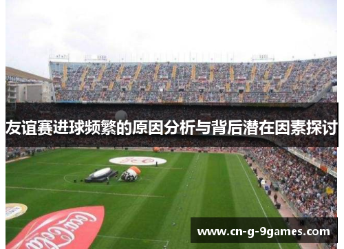 友谊赛进球频繁的原因分析与背后潜在因素探讨 友谊赛进球频繁的原因分析与背后潜在因素探讨