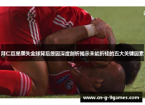 拜仁巨星屡失金球背后原因深度剖析揭示未能折桂的五大关键因素