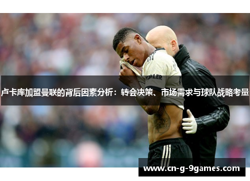 卢卡库加盟曼联的背后因素分析：转会决策、市场需求与球队战略考量