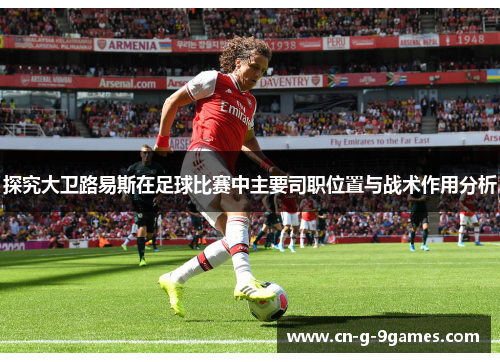 探究大卫路易斯在足球比赛中主要司职位置与战术作用分析 探究大卫路易斯在足球比赛中主要司职位置与战术作用分析