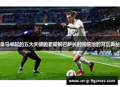 皇马崛起的五大关键因素破解巴萨长时间统治的背后奥秘 皇马崛起的五大关键因素破解巴萨长时间统治的背后奥秘