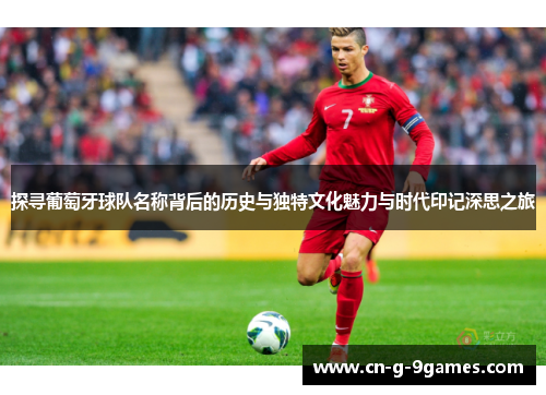 探寻葡萄牙球队名称背后的历史与独特文化魅力与时代印记深思之旅 探寻葡萄牙球队名称背后的历史与独特文化魅力与时代印记深思之旅