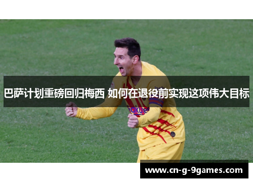 巴萨计划重磅回归梅西 如何在退役前实现这项伟大目标