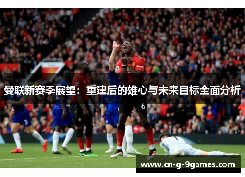 曼联新赛季展望：重建后的雄心与未来目标全面分析