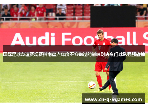 国际足球友谊赛观赛指南盘点年度不容错过的巅峰对决豪门球队强强碰撞 国际足球友谊赛观赛指南盘点年度不容错过的巅峰对决豪门球队强强碰撞