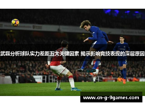 武磊分析球队实力差距五大关键因素 揭示影响竞技表现的深层原因