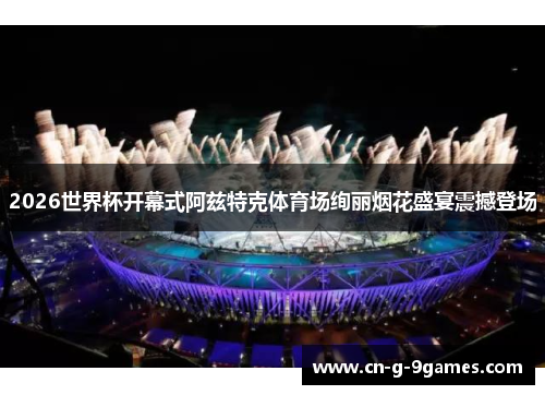 2026世界杯开幕式阿兹特克体育场绚丽烟花盛宴震撼登场