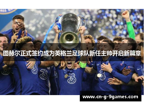 图赫尔正式签约成为英格兰足球队新任主帅开启新篇章 图赫尔正式签约成为英格兰足球队新任主帅开启新篇章