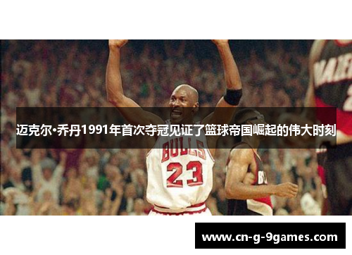 迈克尔·乔丹1991年首次夺冠见证了篮球帝国崛起的伟大时刻