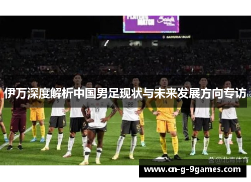 伊万深度解析中国男足现状与未来发展方向专访
